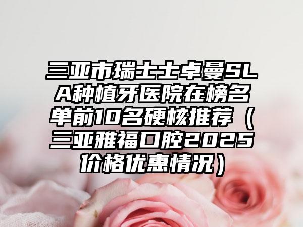 三亚市瑞士士卓曼SLA种植牙医院在榜名单前10名硬核推荐（三亚雅福口腔2025价格优惠情况）