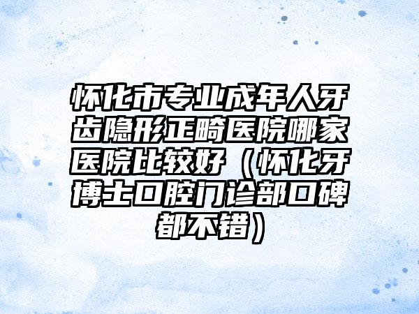 怀化市专业成年人牙齿隐形正畸医院哪家医院比较好（怀化牙博士口腔门诊部口碑都不错）
