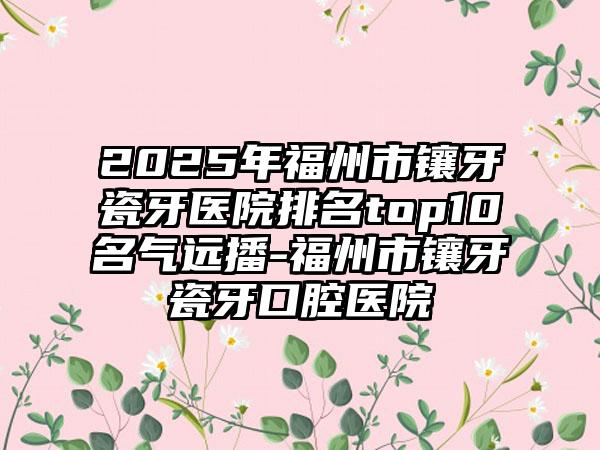 2025年福州市镶牙瓷牙医院排名top10名气远播-福州市镶牙瓷牙口腔医院