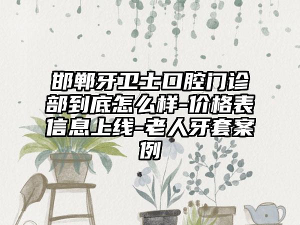 邯郸牙卫士口腔门诊部到底怎么样-价格表信息上线-老人牙套案例