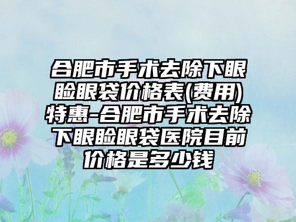 合肥市手术去除下眼睑眼袋价格表(费用)特惠-合肥市手术去除下眼睑眼袋医院目前价格是多少钱