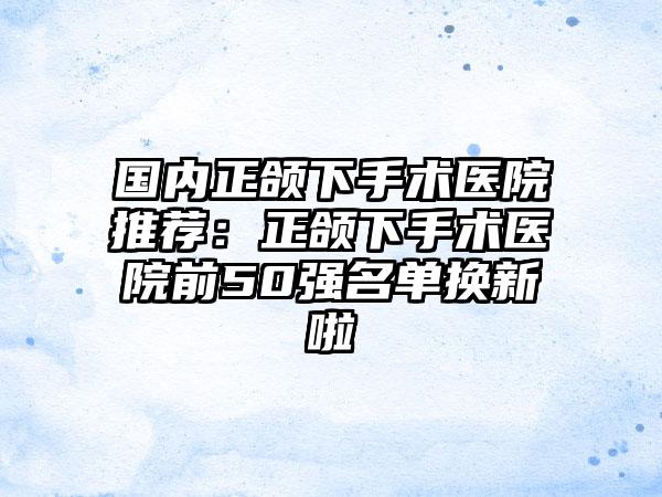 国内正颌下手术医院推荐：正颌下手术医院前50强名单换新啦