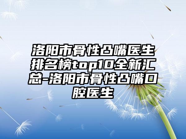洛阳市骨性凸嘴医生排名榜top10全新汇总-洛阳市骨性凸嘴口腔医生