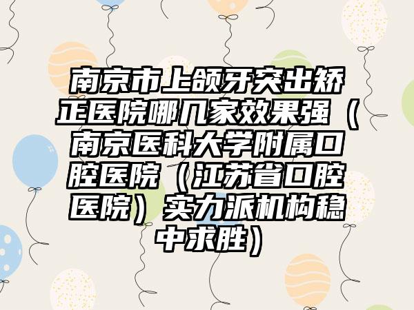 南京市上颌牙突出矫正医院哪几家效果强（南京医科大学附属口腔医院（江苏省口腔医院）实力派机构稳中求胜）