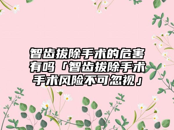 智齿拔除手术的危害有吗「智齿拔除手术手术风险不可忽视」