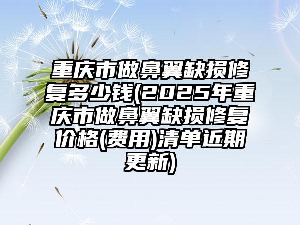 重庆市做鼻翼缺损修复多少钱(2025年重庆市做鼻翼缺损修复价格(费用)清单近期更新)