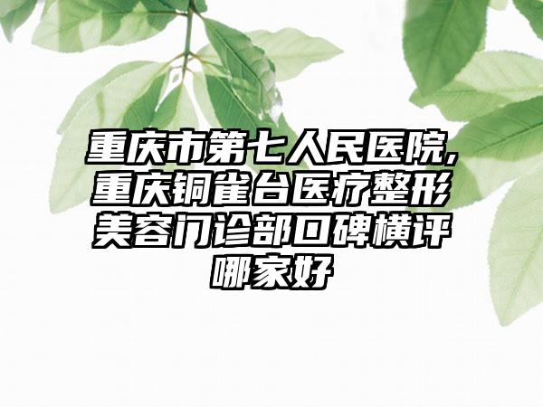 重庆市第七人民医院,重庆铜雀台医疗整形美容门诊部口碑横评哪家好