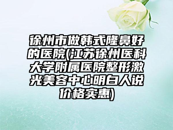 徐州市做韩式隆鼻好的医院(江苏徐州医科大学附属医院整形激光美容中心明白人说价格实惠)