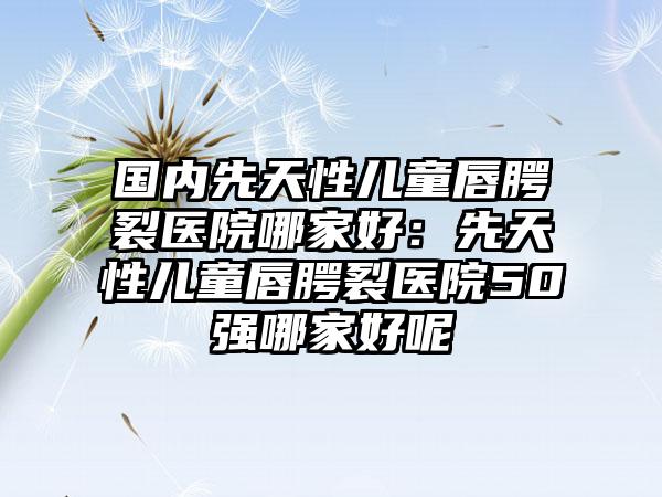 国内先天性儿童唇腭裂医院哪家好：先天性儿童唇腭裂医院50强哪家好呢