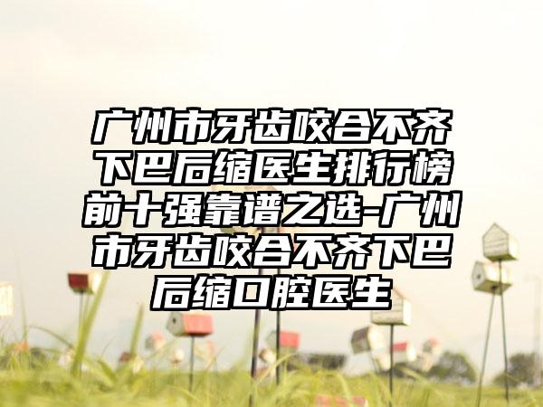 广州市牙齿咬合不齐下巴后缩医生排行榜前十强靠谱之选-广州市牙齿咬合不齐下巴后缩口腔医生