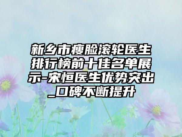 新乡市瘦脸滚轮医生排行榜前十佳名单展示-宋恒医生优势突出_口碑不断提升