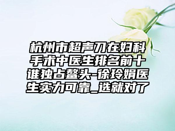 杭州市超声刀在妇科手术中医生排名前十谁独占鳌头-徐玲娟医生实力可靠_选就对了
