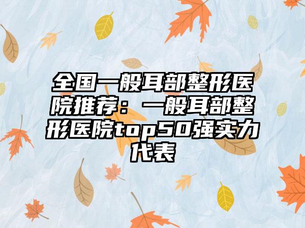全国一般耳部整形医院推荐：一般耳部整形医院top50强实力代表