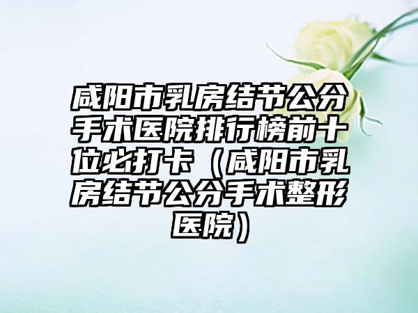 咸阳市乳房结节公分手术医院排行榜前十位必打卡（咸阳市乳房结节公分手术整形医院）