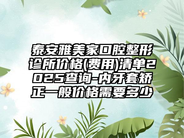 泰安雅美家口腔整形诊所价格(费用)清单2025查询-内牙套矫正一般价格需要多少