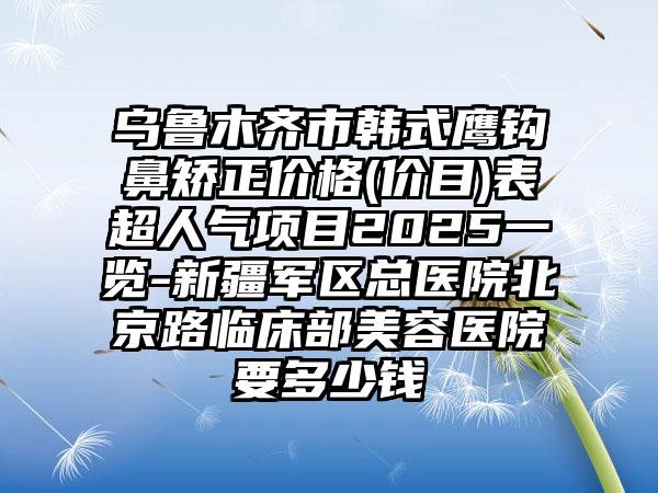 乌鲁木齐市韩式鹰钩鼻矫正价格(价目)表超人气项目2025一览-新疆军区总医院北京路临床部美容医院要多少钱