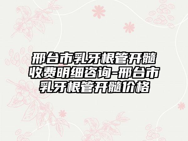 邢台市乳牙根管开髓收费明细咨询-邢台市乳牙根管开髓价格