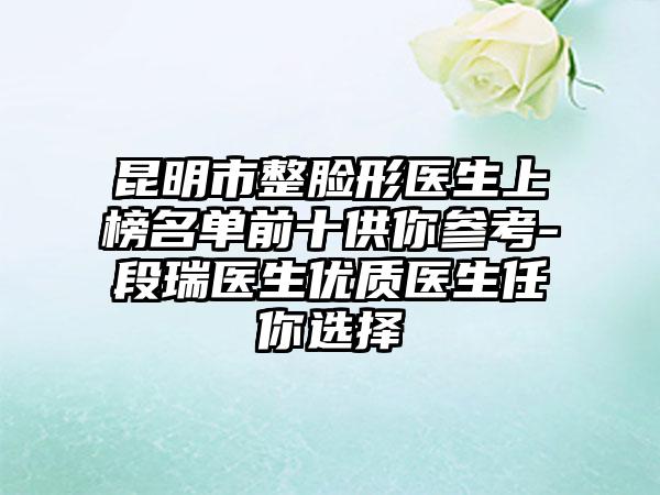 昆明市整脸形医生上榜名单前十供你参考-段瑞医生优质医生任你选择