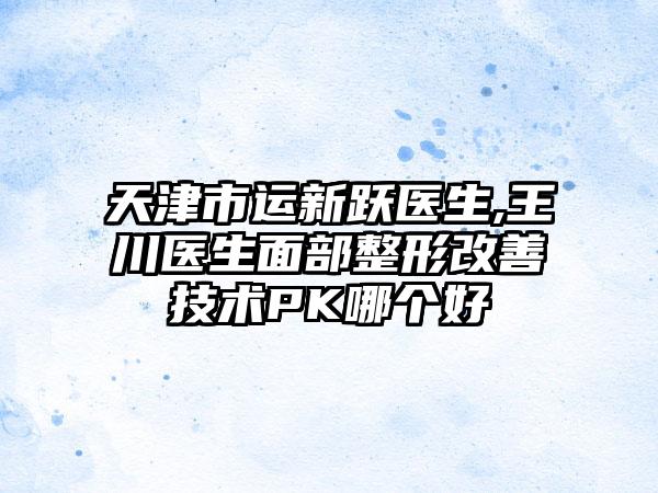 天津市运新跃医生,王川医生面部整形改善技术PK哪个好