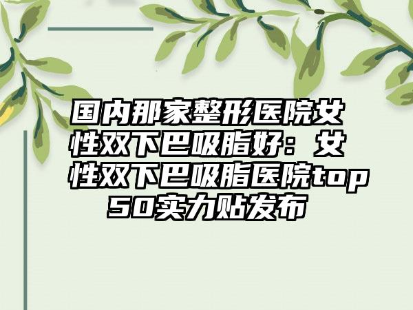 国内那家整形医院女性双下巴吸脂好：女性双下巴吸脂医院top50实力贴发布