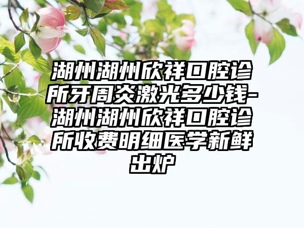 湖州湖州欣祥口腔诊所牙周炎激光多少钱-湖州湖州欣祥口腔诊所收费明细医学新鲜出炉