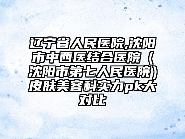 辽宁省人民医院,沈阳市中西医结合医院（沈阳市第七人民医院）皮肤美容科实力pk大对比