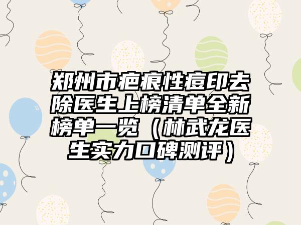 郑州市疤痕性痘印去除医生上榜清单全新榜单一览（林武龙医生实力口碑测评）