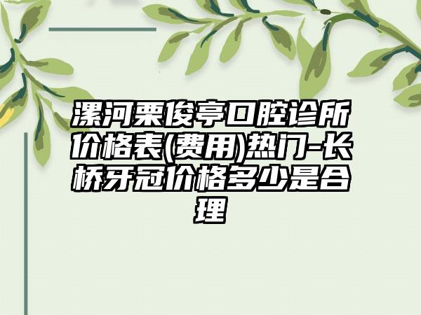 漯河栗俊亭口腔诊所价格表(费用)热门-长桥牙冠价格多少是合理
