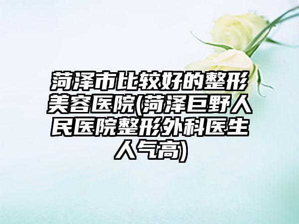 菏泽市比较好的整形美容医院(菏泽巨野人民医院整形外科医生人气高)