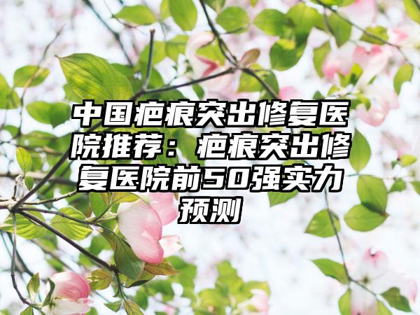 中国疤痕突出修复医院推荐：疤痕突出修复医院前50强实力预测
