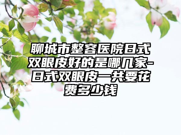 聊城市整容医院日式双眼皮好的是哪几家-日式双眼皮一共要花费多少钱
