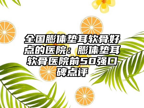 全国膨体垫耳软骨好点的医院：膨体垫耳软骨医院前50强口碑点评