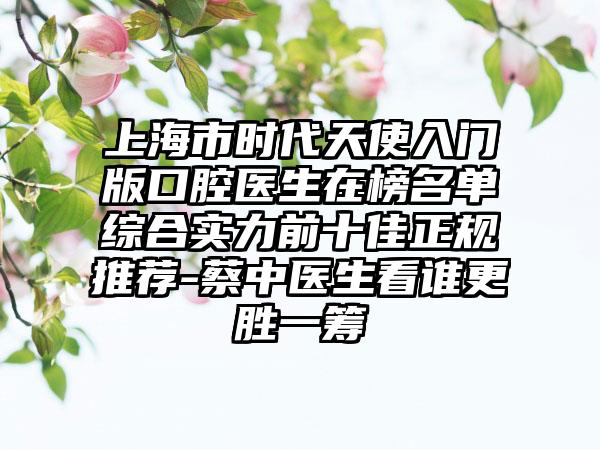 上海市时代天使入门版口腔医生在榜名单综合实力前十佳正规推荐-蔡中医生看谁更胜一筹