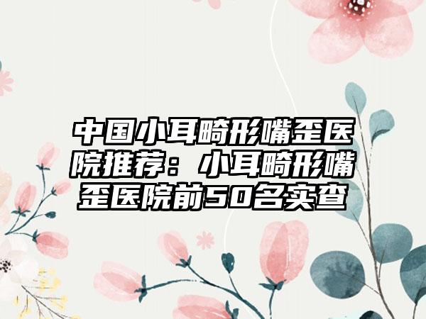 中国小耳畸形嘴歪医院推荐：小耳畸形嘴歪医院前50名实查