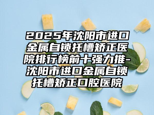 2025年沈阳市进口金属自锁托槽矫正医院排行榜前十强力推-沈阳市进口金属自锁托槽矫正口腔医院