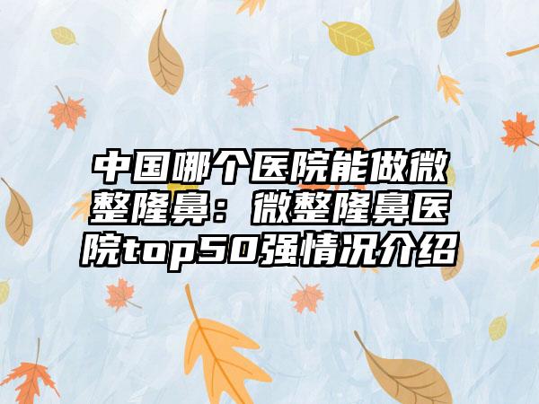中国哪个医院能做微整隆鼻：微整隆鼻医院top50强情况介绍