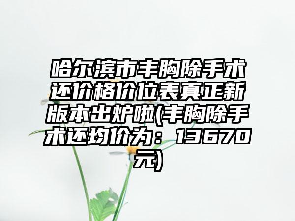 哈尔滨市丰胸除手术还价格价位表真正新版本出炉啦(丰胸除手术还均价为：13670元)