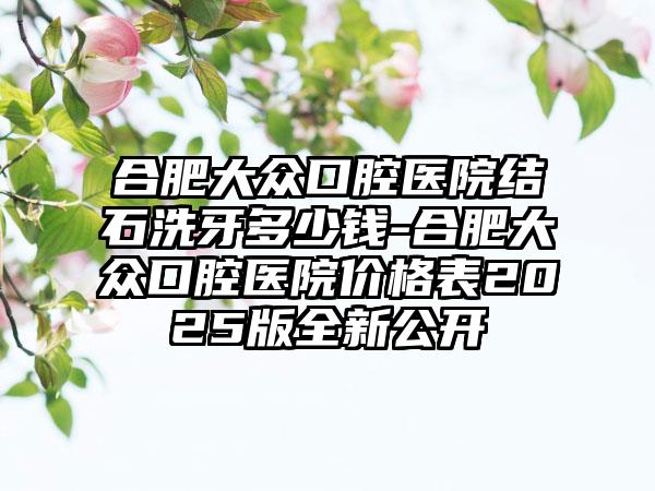 合肥大众口腔医院结石洗牙多少钱-合肥大众口腔医院价格表2025版全新公开