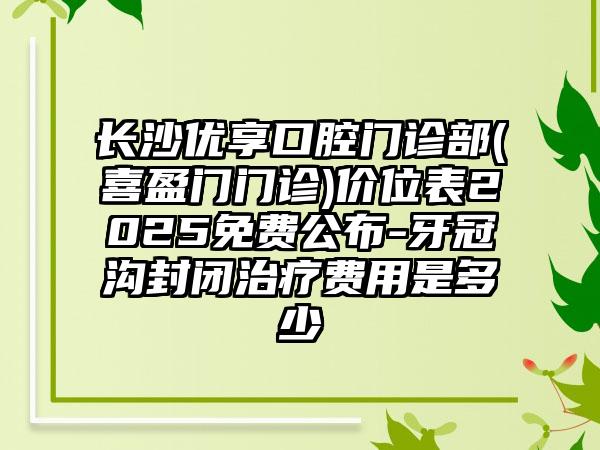 长沙优享口腔门诊部(喜盈门门诊)价位表2025免费公布-牙冠沟封闭治疗费用是多少　