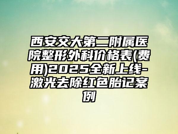 西安交大第二附属医院整形外科价格表(费用)2025全新上线-激光去除红色胎记案例