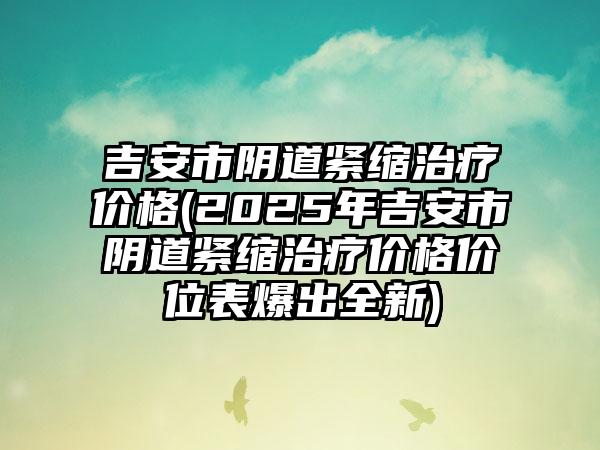 吉安市阴道紧缩治疗价格(2025年吉安市阴道紧缩治疗价格价位表爆出全新)