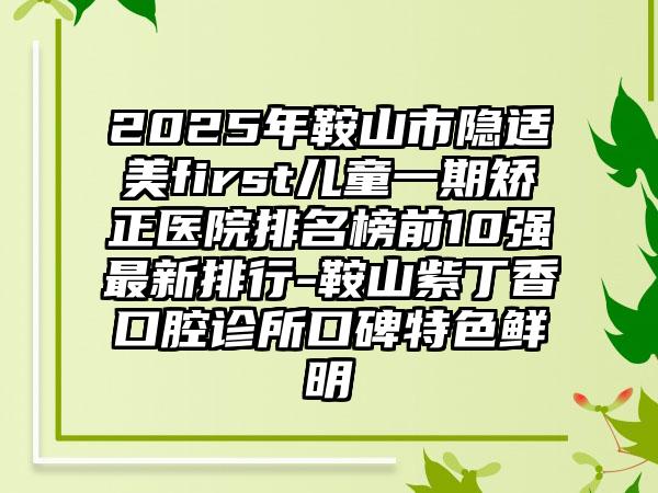 2025年鞍山市隐适美first儿童一期矫正医院排名榜前10强最新排行-鞍山紫丁香口腔诊所口碑特色鲜明