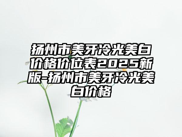 扬州市美牙冷光美白价格价位表2025新版-扬州市美牙冷光美白价格