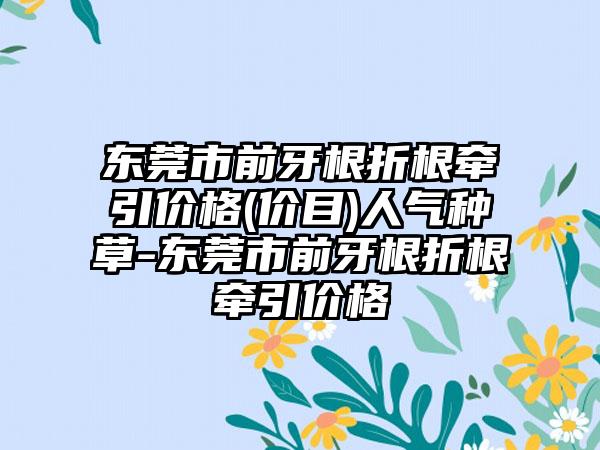 东莞市前牙根折根牵引价格(价目)人气种草-东莞市前牙根折根牵引价格