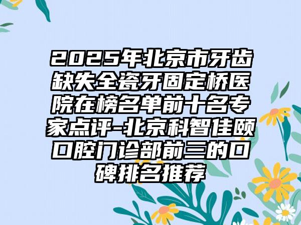 2025年北京市牙齿缺失全瓷牙固定桥医院在榜名单前十名专家点评-北京科智佳颐口腔门诊部前三的口碑排名推荐