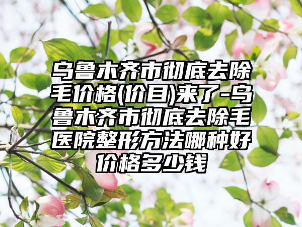 乌鲁木齐市彻底去除毛价格(价目)来了-乌鲁木齐市彻底去除毛医院整形方法哪种好价格多少钱