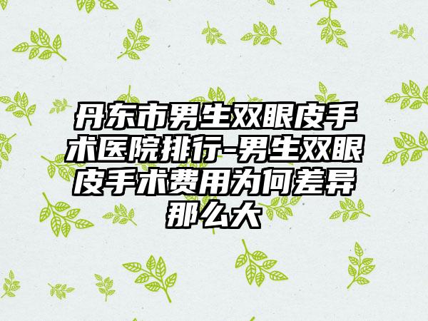 丹东市男生双眼皮手术医院排行-男生双眼皮手术费用为何差异那么大