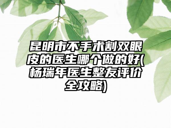 昆明市不手术割双眼皮的医生哪个做的好(杨瑞年医生整友评价全攻略)