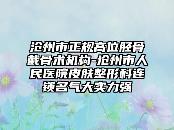 沧州市正规高位胫骨截骨术机构-沧州市人民医院皮肤整形科连锁名气大实力强