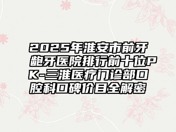2025年淮安市前牙龅牙医院排行前十位PK-三淮医疗门诊部口腔科口碑价目全解密
